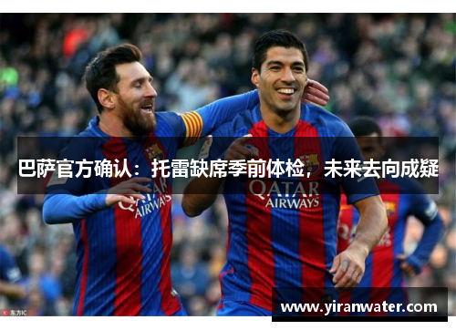 巴萨官方确认：托雷缺席季前体检，未来去向成疑